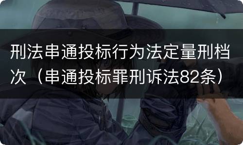 刑法串通投标行为法定量刑档次（串通投标罪刑诉法82条）