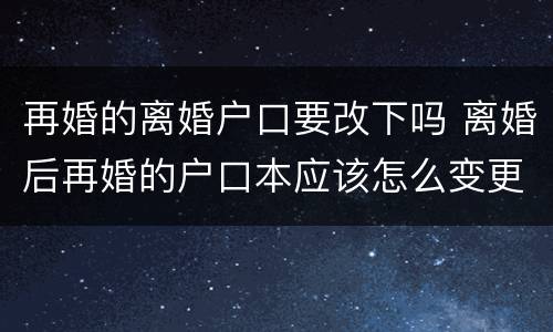 再婚的离婚户口要改下吗 离婚后再婚的户口本应该怎么变更