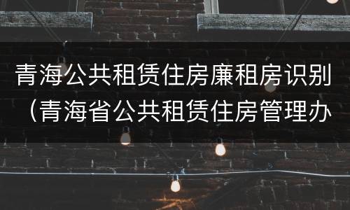 青海公共租赁住房廉租房识别（青海省公共租赁住房管理办法）