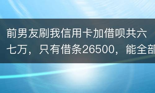 前男友刷我信用卡加借呗共六七万，只有借条26500，能全部要回吗