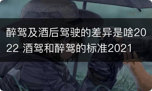 醉驾及酒后驾驶的差异是啥2022 酒驾和醉驾的标准2021