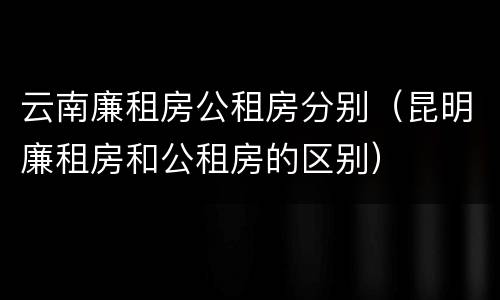 云南廉租房公租房分别（昆明廉租房和公租房的区别）