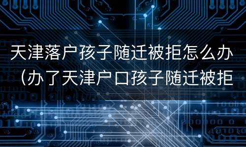 天津落户孩子随迁被拒怎么办（办了天津户口孩子随迁被拒）
