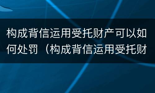 构成背信运用受托财产可以如何处罚（构成背信运用受托财产罪的立案标准是）