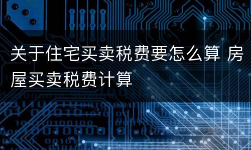 关于住宅买卖税费要怎么算 房屋买卖税费计算