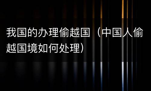 我国的办理偷越国（中国人偷越国境如何处理）
