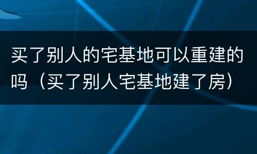 买了别人的宅基地可以重建的吗（买了别人宅基地建了房）