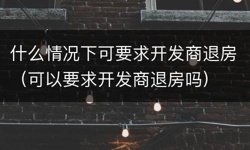 什么情况下可要求开发商退房（可以要求开发商退房吗）