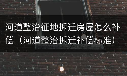 河道整治征地拆迁房屋怎么补偿（河道整治拆迁补偿标准）