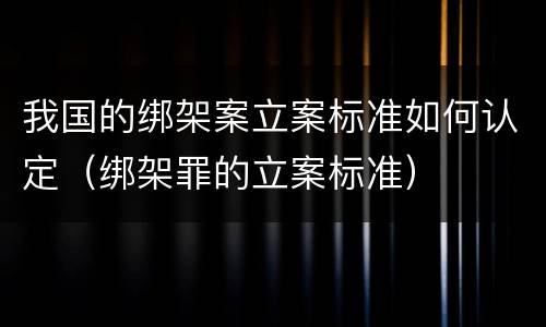 我国的绑架案立案标准如何认定（绑架罪的立案标准）
