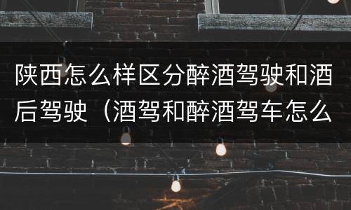陕西怎么样区分醉酒驾驶和酒后驾驶（酒驾和醉酒驾车怎么区分）