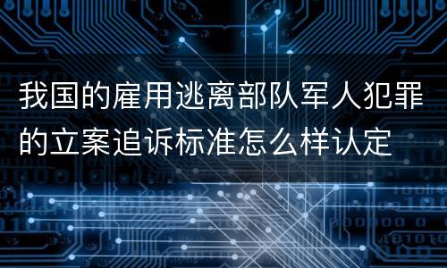 我国的雇用逃离部队军人犯罪的立案追诉标准怎么样认定