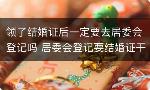 领了结婚证后一定要去居委会登记吗 居委会登记要结婚证干嘛