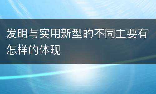 发明与实用新型的不同主要有怎样的体现