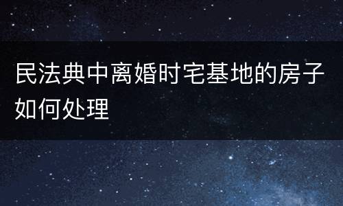 民法典中离婚时宅基地的房子如何处理