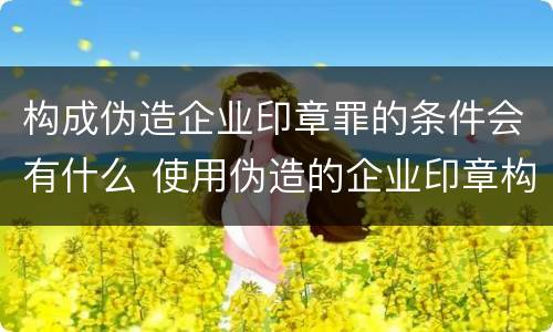 构成伪造企业印章罪的条件会有什么 使用伪造的企业印章构成犯罪吗