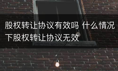 股权转让协议有效吗 什么情况下股权转让协议无效