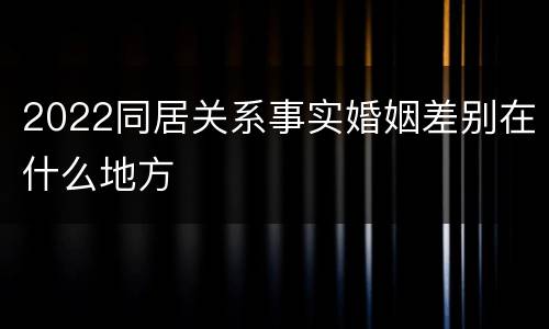 2022同居关系事实婚姻差别在什么地方