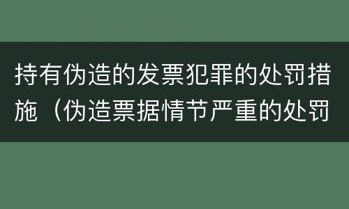 持有伪造的发票犯罪的处罚措施（伪造票据情节严重的处罚）