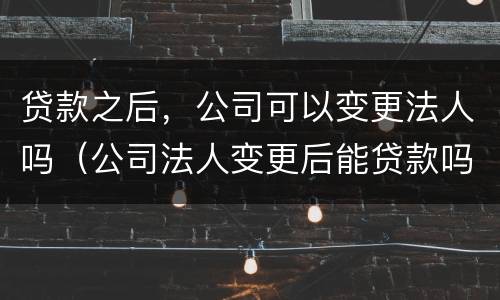 贷款之后，公司可以变更法人吗（公司法人变更后能贷款吗）