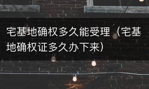 宅基地确权多久能受理（宅基地确权证多久办下来）