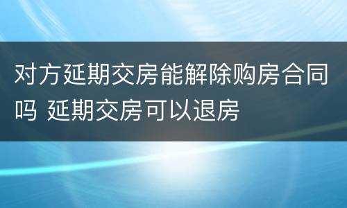 对方延期交房能解除购房合同吗 延期交房可以退房