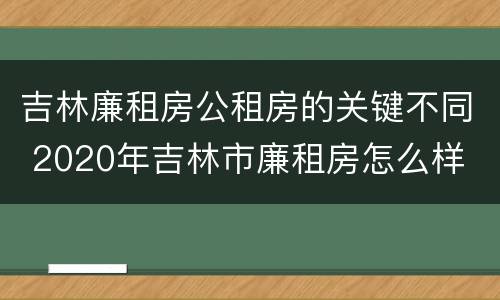 吉林廉租房公租房的关键不同 2020年吉林市廉租房怎么样