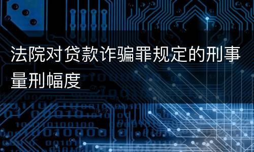 法院对贷款诈骗罪规定的刑事量刑幅度