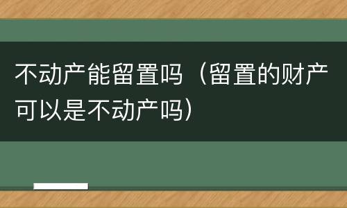 不动产能留置吗（留置的财产可以是不动产吗）