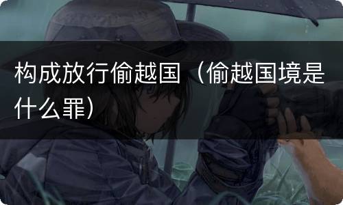 构成放行偷越国（偷越国境是什么罪）