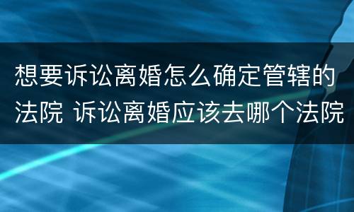 想要诉讼离婚怎么确定管辖的法院 诉讼离婚应该去哪个法院
