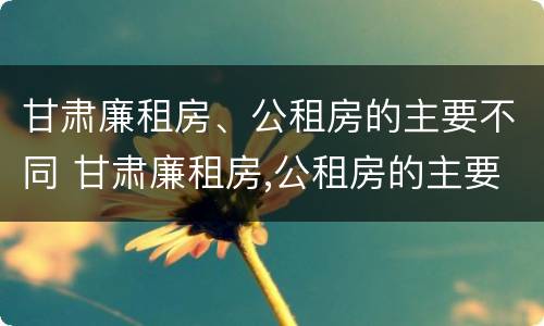甘肃廉租房、公租房的主要不同 甘肃廉租房,公租房的主要不同类型