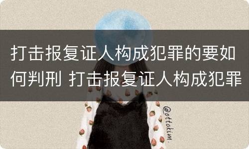 打击报复证人构成犯罪的要如何判刑 打击报复证人构成犯罪的要如何判刑呢