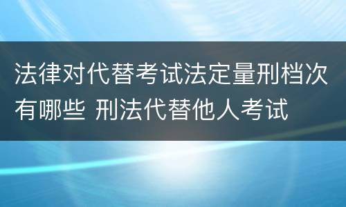 法律对代替考试法定量刑档次有哪些 刑法代替他人考试