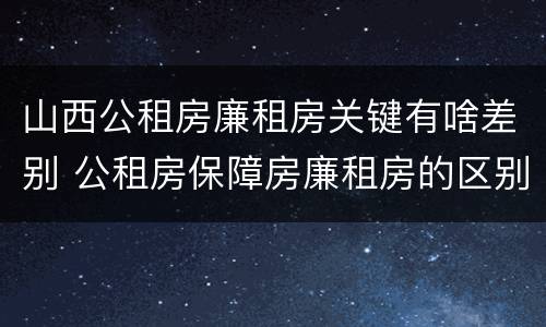 山西公租房廉租房关键有啥差别 公租房保障房廉租房的区别
