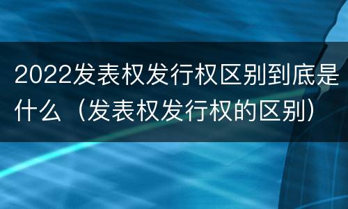 2022发表权发行权区别到底是什么（发表权发行权的区别）