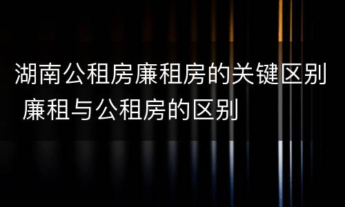 湖南公租房廉租房的关键区别 廉租与公租房的区别