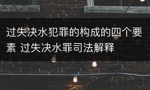 过失决水犯罪的构成的四个要素 过失决水罪司法解释