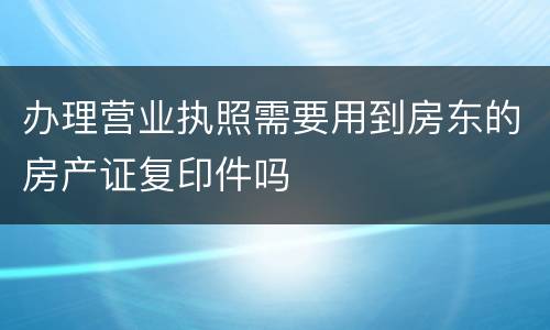 办理营业执照需要用到房东的房产证复印件吗