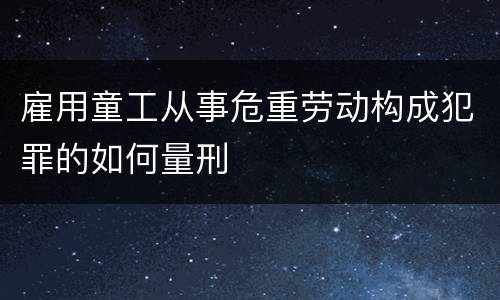 雇用童工从事危重劳动构成犯罪的如何量刑