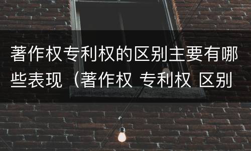 著作权专利权的区别主要有哪些表现（著作权 专利权 区别）
