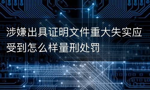 涉嫌出具证明文件重大失实应受到怎么样量刑处罚