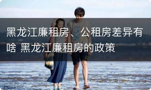 黑龙江廉租房、公租房差异有啥 黑龙江廉租房的政策