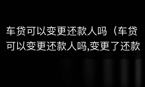 车贷可以变更还款人吗（车贷可以变更还款人吗,变更了还款人以后车子就是谁的）