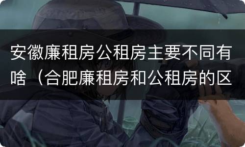 安徽廉租房公租房主要不同有啥（合肥廉租房和公租房的区别）