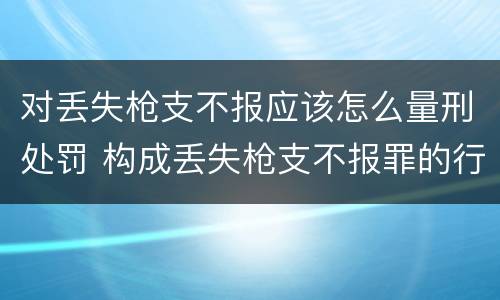 对丢失枪支不报应该怎么量刑处罚 构成丢失枪支不报罪的行为