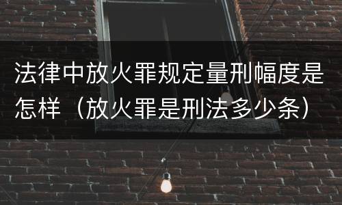 法律中放火罪规定量刑幅度是怎样（放火罪是刑法多少条）