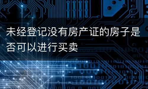 未经登记没有房产证的房子是否可以进行买卖