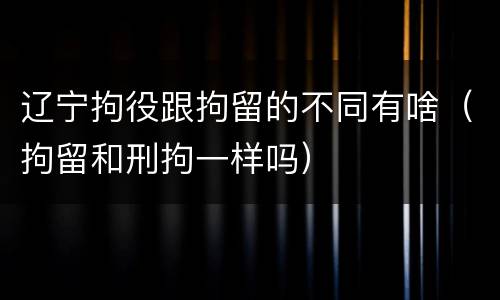 辽宁拘役跟拘留的不同有啥（拘留和刑拘一样吗）