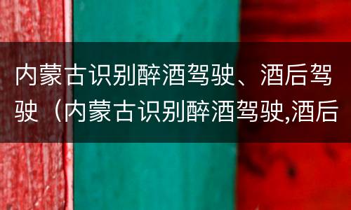 内蒙古识别醉酒驾驶、酒后驾驶（内蒙古识别醉酒驾驶,酒后驾驶怎么处罚）